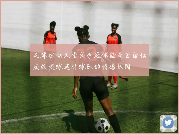 足球运动天堂式夺冠体验是否能彻底改变球迷对球队的情感认同